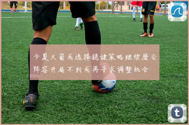 今夏火箭或选择稳健策略继续磨合阵容开局不利或再寻求调整机会