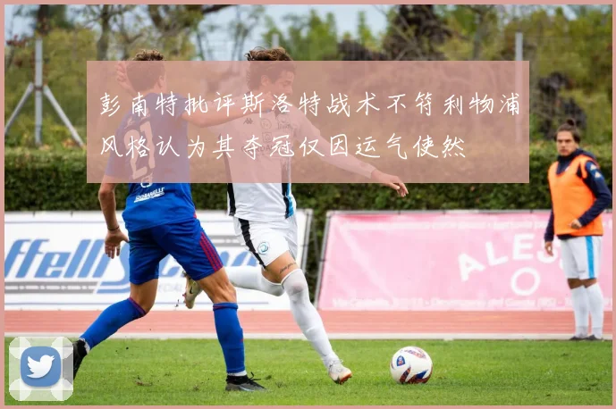 彭南特批评斯洛特战术不符利物浦风格认为其夺冠仅因运气使然