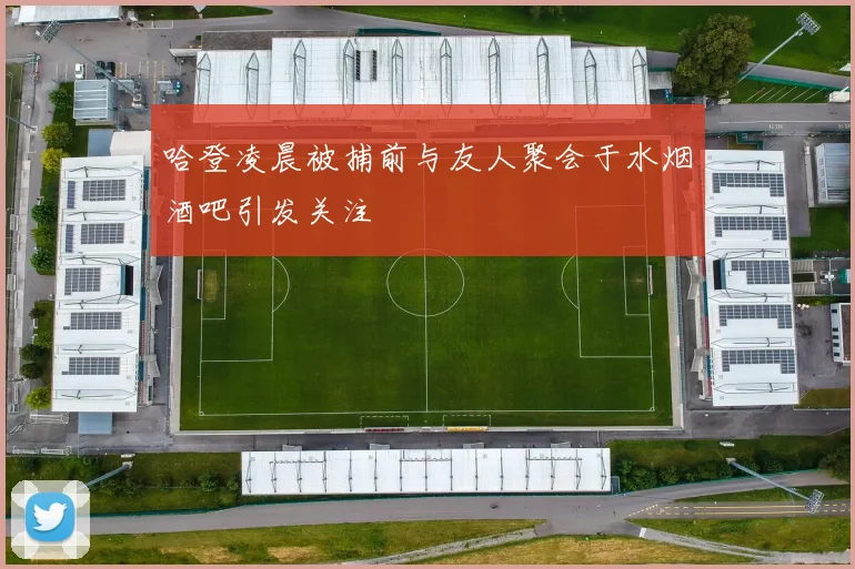 哈登凌晨被捕前与友人聚会于水烟酒吧引发关注