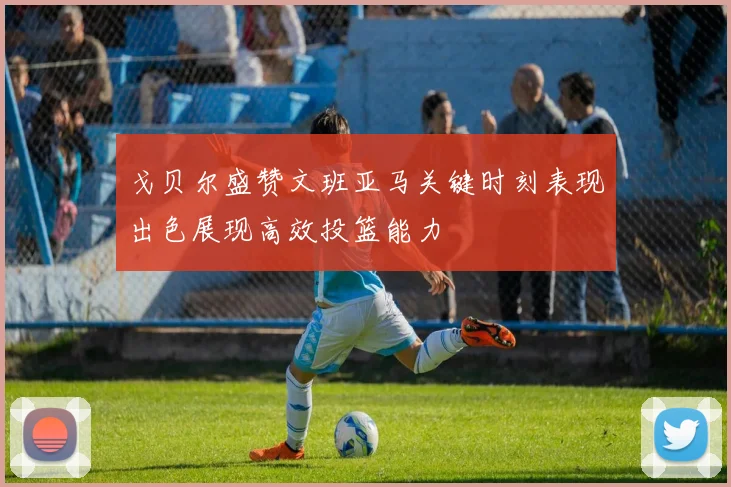 戈贝尔盛赞文班亚马关键时刻表现出色展现高效投篮能力
