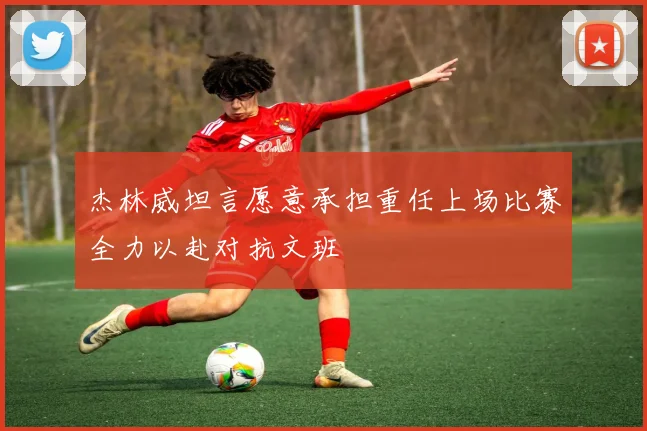 杰林威坦言愿意承担重任上场比赛全力以赴对抗文班