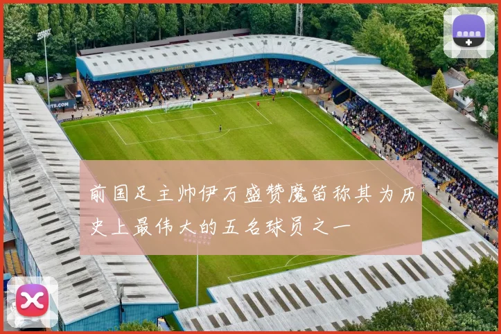 前国足主帅伊万盛赞魔笛称其为历史上最伟大的五名球员之一