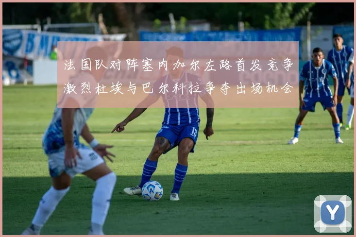 法国队对阵塞内加尔左路首发竞争激烈杜埃与巴尔科拉争夺出场机会