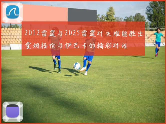 2012雷霆与2025雷霆对决谁能胜出霍姆格伦与伊巴卡的精彩对话