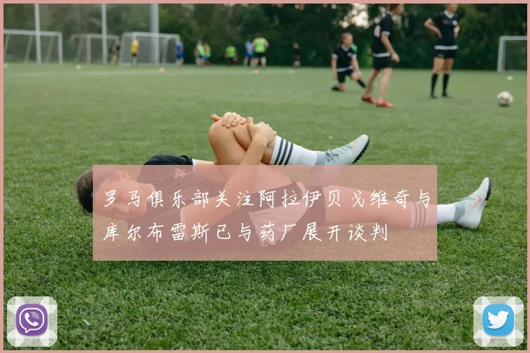 罗马俱乐部关注阿拉伊贝戈维奇与库尔布雷斯已与药厂展开谈判