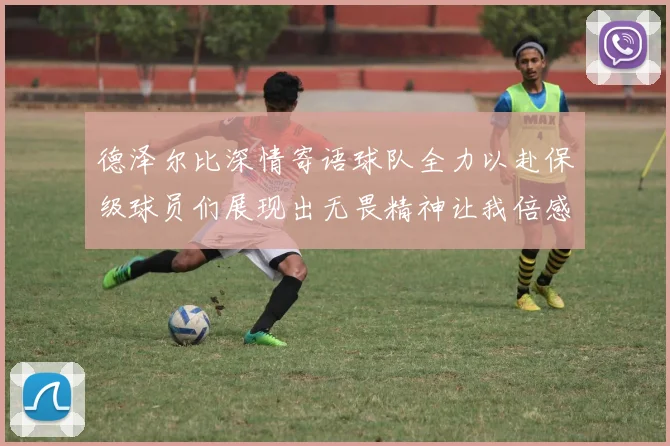 德泽尔比深情寄语球队全力以赴保级球员们展现出无畏精神让我倍感自豪