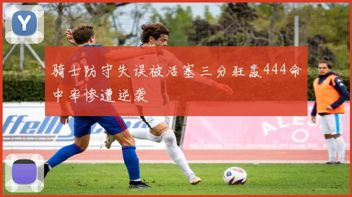 骑士防守失误被活塞三分狂轰444命中率惨遭逆袭