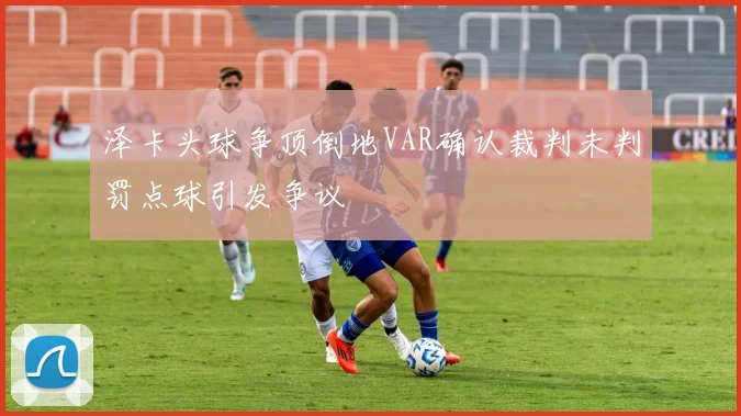 泽卡头球争顶倒地VAR确认裁判未判罚点球引发争议