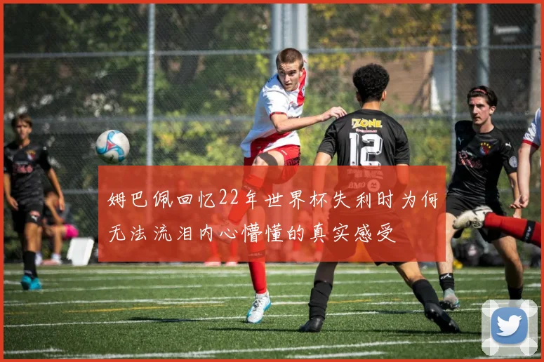 姆巴佩回忆22年世界杯失利时为何无法流泪内心懵懂的真实感受