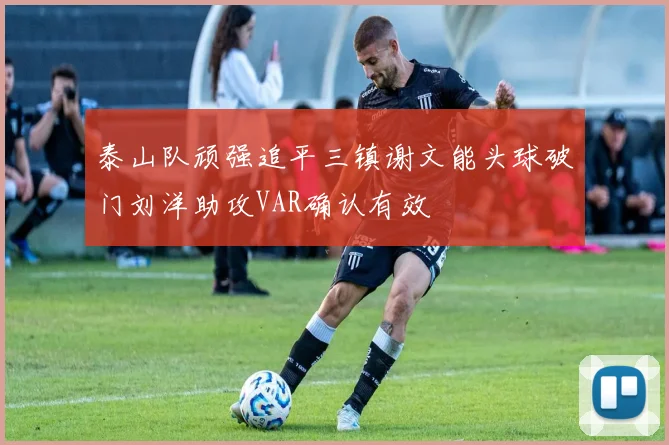 泰山队顽强追平三镇谢文能头球破门刘洋助攻VAR确认有效